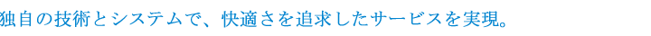 独自の技術とシステムで、快適さを追求したサービスを実現。